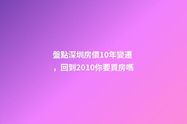 盤點深圳房價10年變遷，回到2010你要買房嗎?